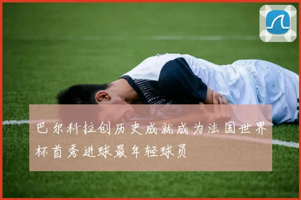 巴尔科拉创历史成就成为法国世界杯首秀进球最年轻球员