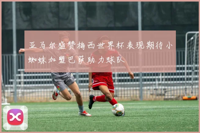 亚马尔盛赞梅西世界杯表现期待小蜘蛛加盟巴萨助力球队
