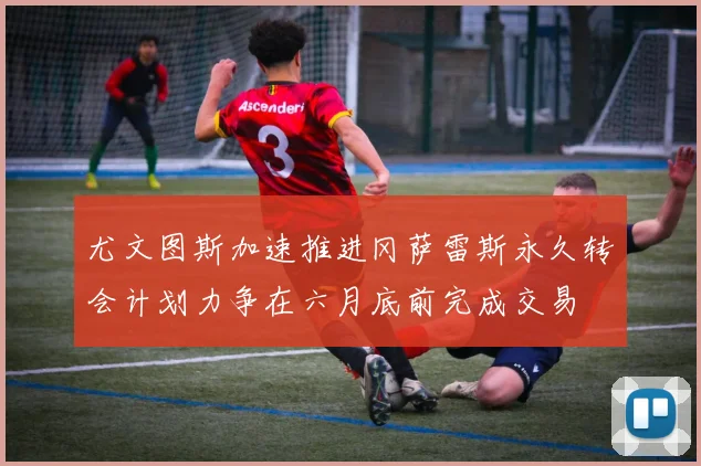 尤文图斯加速推进冈萨雷斯永久转会计划力争在六月底前完成交易