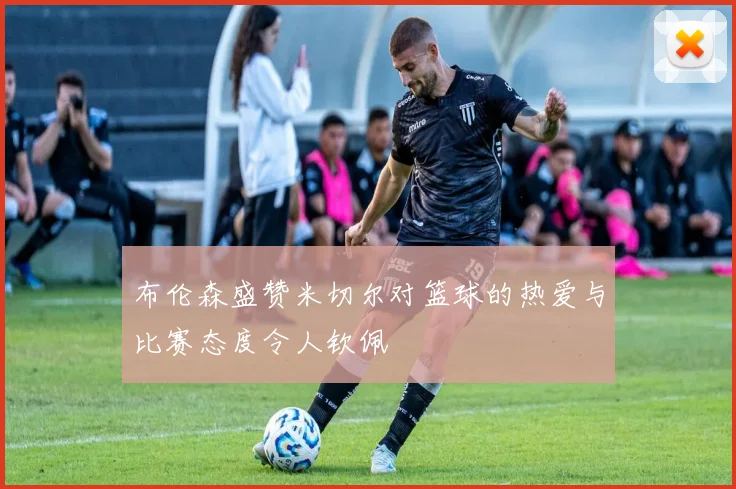 布伦森盛赞米切尔对篮球的热爱与比赛态度令人钦佩