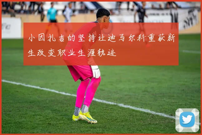 小因扎吉的坚持让迪马尔科重获新生改变职业生涯轨迹