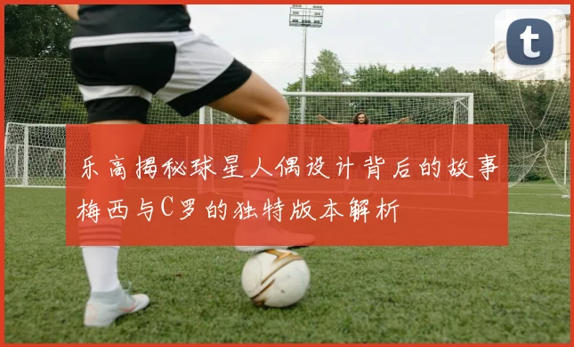 乐高揭秘球星人偶设计背后的故事梅西与C罗的独特版本解析