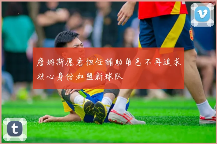 詹姆斯愿意担任辅助角色不再追求核心身份加盟新球队