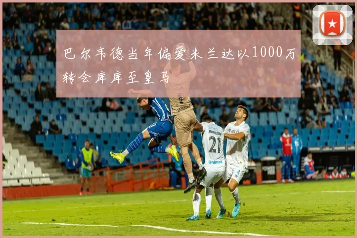 巴尔韦德当年偏爱米兰达以1000万转会库库至皇马
