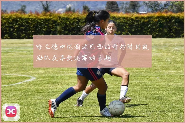 哈兰德回忆淘汰巴西的奇妙时刻鼓励队友享受比赛的乐趣