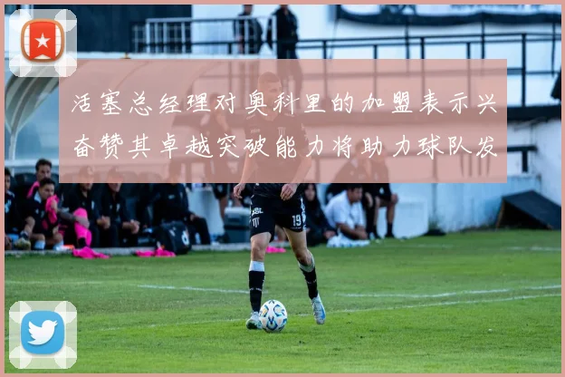 活塞总经理对奥科里的加盟表示兴奋赞其卓越突破能力将助力球队发展