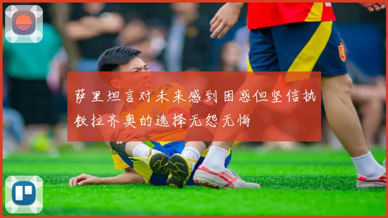 萨里坦言对未来感到困惑但坚信执教拉齐奥的选择无怨无悔