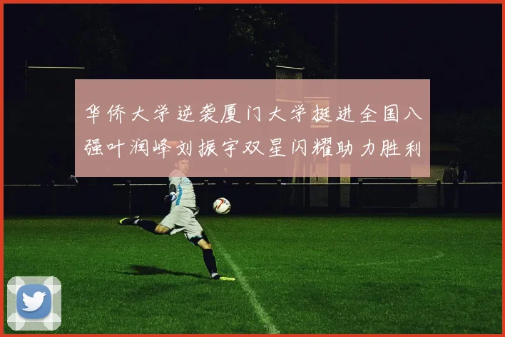 华侨大学逆袭厦门大学挺进全国八强叶润峰刘振宇双星闪耀助力胜利