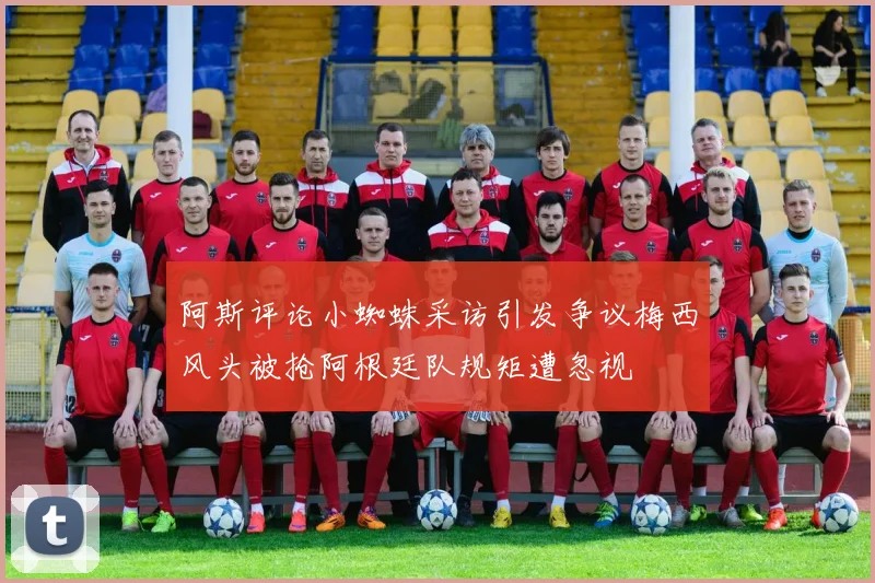 阿斯评论小蜘蛛采访引发争议梅西风头被抢阿根廷队规矩遭忽视