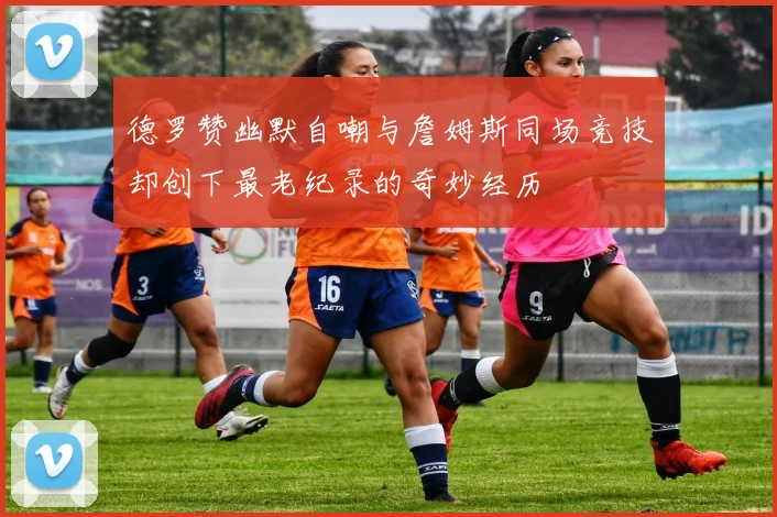 德罗赞幽默自嘲与詹姆斯同场竞技却创下最老纪录的奇妙经历