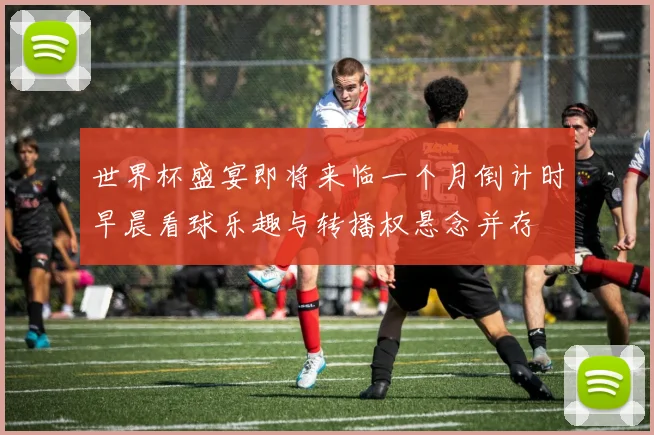 世界杯盛宴即将来临一个月倒计时早晨看球乐趣与转播权悬念并存