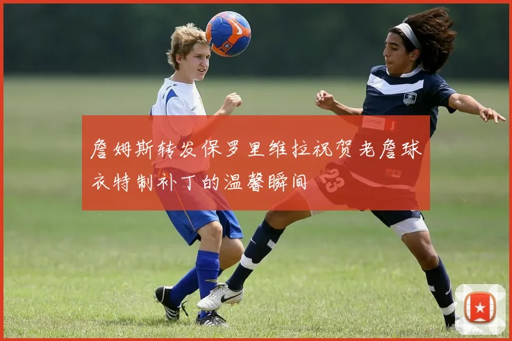 詹姆斯转发保罗里维拉祝贺老詹球衣特制补丁的温馨瞬间