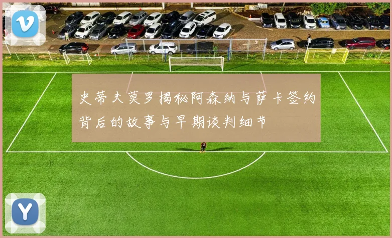 史蒂夫莫罗揭秘阿森纳与萨卡签约背后的故事与早期谈判细节