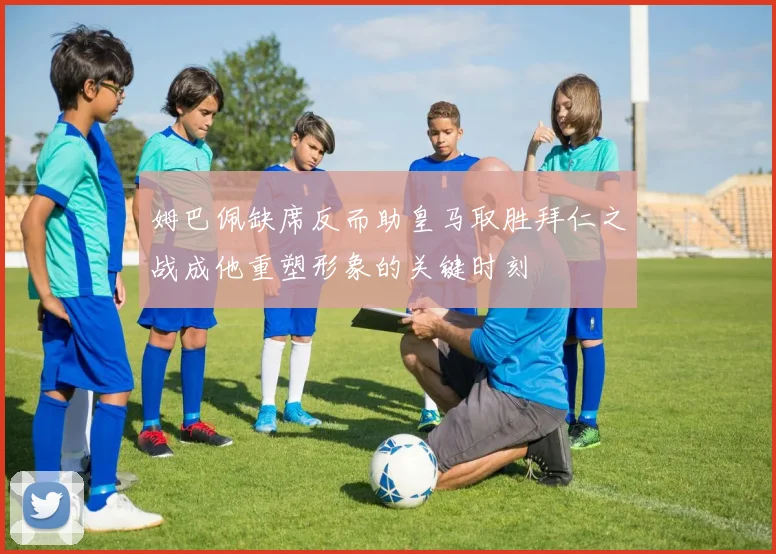 姆巴佩缺席反而助皇马取胜拜仁之战成他重塑形象的关键时刻