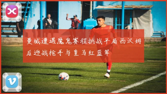 曼城遭遇魔鬼赛程挑战平局西汉姆后迎战枪手与皇马红蓝军
