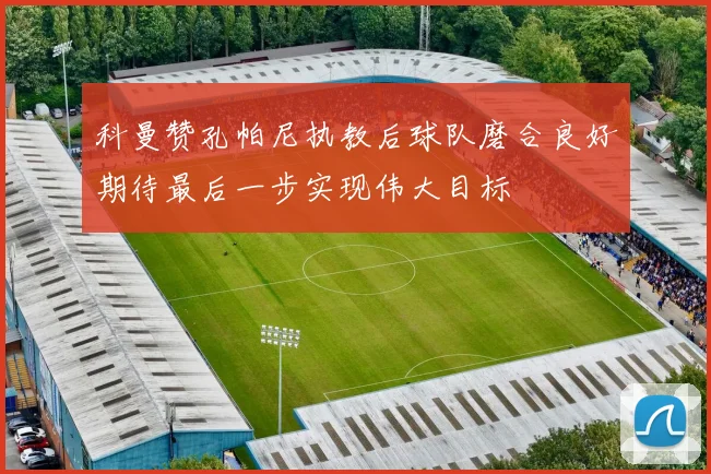 科曼赞孔帕尼执教后球队磨合良好期待最后一步实现伟大目标