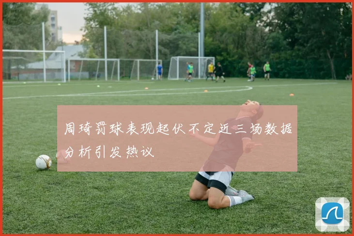 周琦罚球表现起伏不定近三场数据分析引发热议