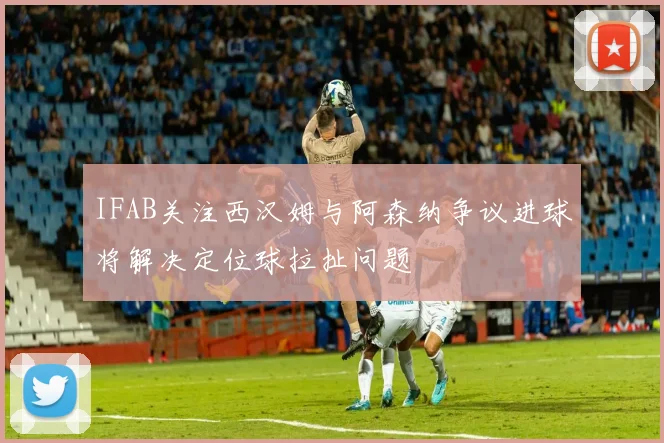 IFAB关注西汉姆与阿森纳争议进球将解决定位球拉扯问题