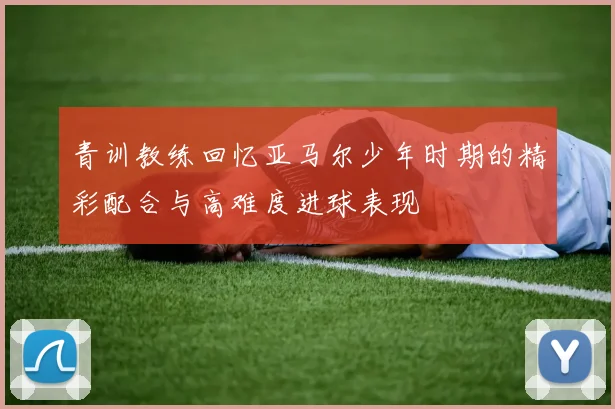 青训教练回忆亚马尔少年时期的精彩配合与高难度进球表现