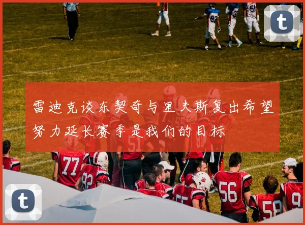 雷迪克谈东契奇与里夫斯复出希望努力延长赛季是我们的目标