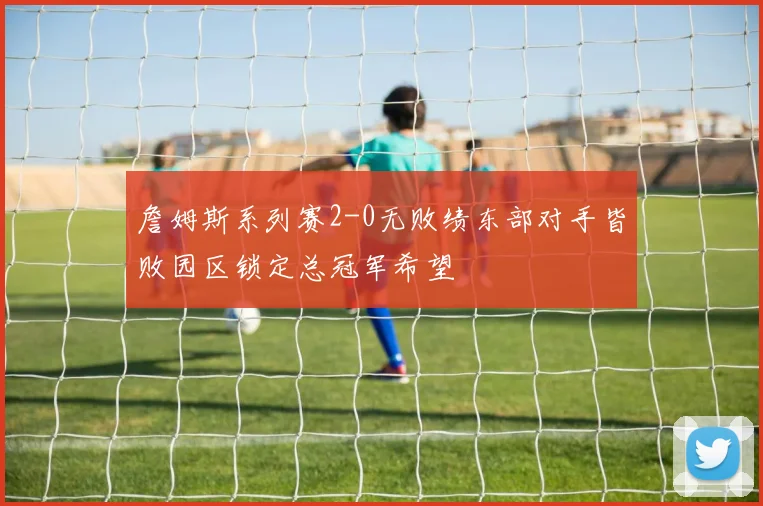 詹姆斯系列赛2-0无败绩东部对手皆败园区锁定总冠军希望
