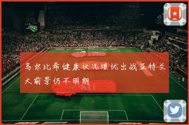 乌尔比希健康状况堪忧出战亚特兰大前景仍不明朗